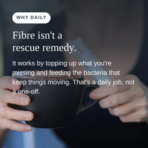 Why daily: fibre isn't a rescue remedy. It works by topping up what you're missing and feeding the bacteria that keep things moving.